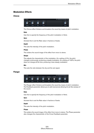 Page 233233
Effects ReferenceModulation Effects
Modulation Effects
Chorus
The Chorus effect thickens and broadens the sound by means of pitch modulation.
Rate
Use this to specify the frequency of the pitch modulation in Hertz.
Sync
Activate this to set the Rate value in fractions of beats.
Depth
This sets the intensity of the pitch modulation.
Phase
This widens the sound image of the effect from mono to stereo.
Shape
This adjusts the characteristic of the modulation. At a setting of 0 %, the pitch 
changes...