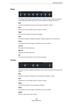 Page 235235
Effects ReferenceModulation Effects
Phaser
The Phaser effect thickens and broadens the sound by means of phase modulation. 
The Feedback parameter allows you to add resonances to sweep the sound.
Rate
Use this to specify the frequency of the phase modulation in Hertz.
Sync
Activate this to set the Rate value in fractions of beats.
Depth
This sets the intensity of the phase modulation.
Shift
This shifts the phase modulation upwards to higher frequencies of the spectrum.
Phase
This widens the sound...