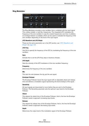 Page 236236
Effects ReferenceModulation Effects
Ring Modulator
The Ring Modulator provides a sine oscillator that is multiplied with the input signal. 
This creates metallic, or bell-like, frequencies. The integrated LFO modulates the 
frequency of the sine oscillator to vary the created frequencies over time. In addition, 
an envelope follower is available, which can be used to modulate the frequency of the 
sine oscillator depending on the level of the input signal.
LFO Waveform and LFO Shape
These are the...