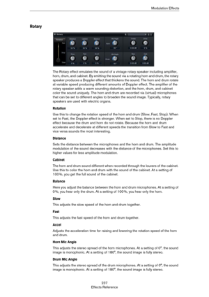 Page 237237
Effects ReferenceModulation Effects
Rotary
The Rotary effect emulates the sound of a vintage rotary speaker including amplifier, 
horn, drum, and cabinet. By emitting the sound via a rotating horn and drum, the rotary 
speaker produces a Doppler effect that thickens the sound. The horn and drum rotate 
at variable speed producing different amounts of Doppler effect. The amplifier of the 
rotary speaker adds a warm sounding distortion, and the horn, drum, and cabinet 
color the sound uniquely. The...
