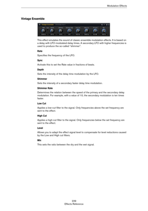 Page 239239
Effects ReferenceModulation Effects
Vintage Ensemble
This effect emulates the sound of classic ensemble modulation effects. It is based on 
a delay with LFO-modulated delay times. A secondary LFO with higher frequencies is 
used to produce the so-called “shimmer”.
Rate
Specifies the frequency of the LFO.
Sync
Activate this to set the Rate value in fractions of beats.
Depth
Sets the intensity of the delay time modulation by the LFO.
Shimmer
Sets the intensity of a secondary faster delay time...