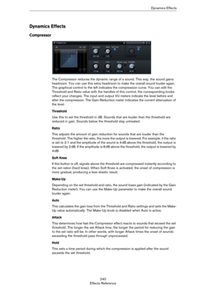Page 240240
Effects ReferenceDynamics Effects
Dynamics Effects
Compressor
The Compressor reduces the dynamic range of a sound. This way, the sound gains 
headroom. You can use this extra headroom to make the overall sound louder again. 
The graphical control to the left indicates the compression curve. You can edit the 
Threshold and Ratio value with the handles of this control, the corresponding knobs 
reflect your changes. The input and output VU meters indicate the level before and 
after the compression. The...