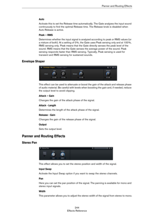 Page 244244
Effects ReferencePanner and Routing Effects
Auto 
Activate this to set the Release time automatically. The Gate analyzes the input sound 
continuously to find the optimal Release time. The Release knob is disabled when 
Auto Release is active.
Peak – RMS
Determines whether the input signal is analyzed according to peak or RMS values (or 
a mixture of both). At a setting of 0
 %, the Gate uses Peak sensing only and at 100 %, 
RMS sensing only. Peak means that the Gate directly senses the peak level of...