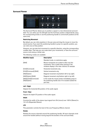 Page 245245
Effects ReferencePanner and Routing Effects
Surround Panner
The Surround Panner allows you to position a signal in a two-dimensional surround 
field. You can either pan the left/right and the front/rear position independently using 
the corresponding knobs or use the positioning handle to control both positions at the 
same time.
Restricting Movement
By default, you can click anywhere in the pan area and drag the mouse to move the 
sound source. If you want the positioning handle to jump to a...