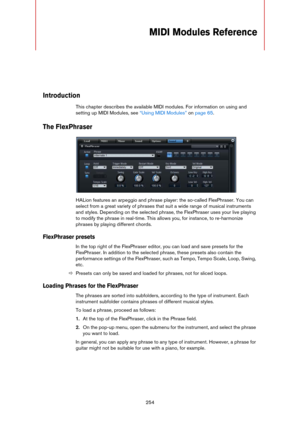 Page 254254
MIDI Modules Reference
Introduction
This chapter describes the available MIDI modules. For information on using and 
setting up MIDI Modules, see 
“Using MIDI Modules” on page 65.
The FlexPhraser
HALion features an arpeggio and phrase player: the so-called FlexPhraser. You can 
select from a great variety of phrases that suit a wide range of musical instruments 
and styles. Depending on the selected phrase, the FlexPhraser uses your live playing 
to modify the phrase in real-time. This allows you,...