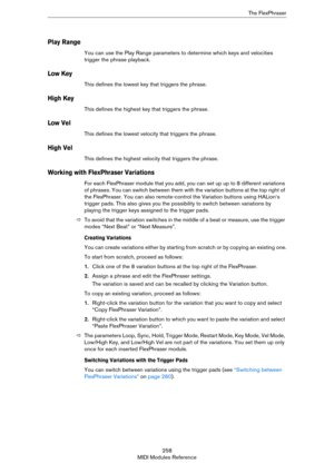 Page 258258
MIDI Modules ReferenceThe FlexPhraser
Play Range
You can use the Play Range parameters to determine which keys and velocities 
trigger the phrase playback.
Low Key
This defines the lowest key that triggers the phrase.
High Key
This defines the highest key that triggers the phrase.
Low Vel
This defines the lowest velocity that triggers the phrase. 
High Vel
This defines the highest velocity that triggers the phrase. 
Working with FlexPhraser Variations
For each FlexPhraser module that you add, you can...