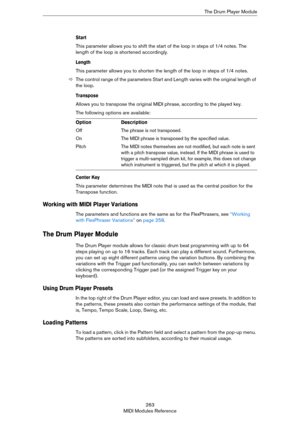 Page 263263
MIDI Modules ReferenceThe Drum Player Module
Start
This parameter allows you to shift the start of the loop in steps of 1/4 notes. The 
length of the loop is shortened accordingly.
Length
This parameter allows you to shorten the length of the loop in steps of 1/4 notes.
ÖThe control range of the parameters Start and Length varies with the original length of 
the loop.
Transpose
Allows you to transpose the original MIDI phrase, according to the played key.
The following options are available:
Center...