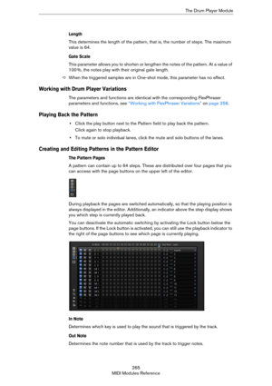Page 265265
MIDI Modules ReferenceThe Drum Player Module
Length
This determines the length of the pattern, that is, the number of steps. The maximum 
value is 64.
Gate Scale
This parameter allows you to shorten or lengthen the notes of the pattern. At a value of 
100
 %, the notes play with their original gate length.
ÖWhen the triggered samples are in One-shot mode, this parameter has no effect.
Working with Drum Player Variations
The parameters and functions are identical with the corresponding FlexPhraser...