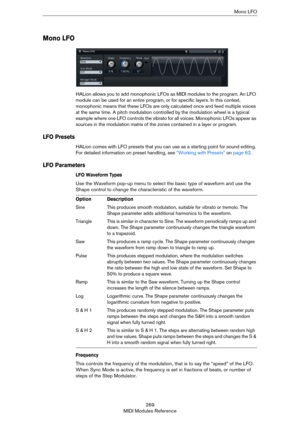 Page 269269
MIDI Modules ReferenceMono LFO
Mono LFO
HALion allows you to add monophonic LFOs as MIDI modules to the program. An LFO 
module can be used for an entire program, or for specific layers. In this context, 
monophonic means that these LFOs are only calculated once and feed multiple voices 
at the same time. A pitch modulation controlled by the modulation wheel is a typical 
example where one LFO controls the vibrato for all voices. Monophonic LFOs appear as 
sources in the modulation matrix of the...