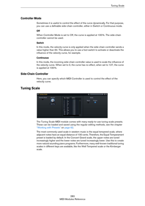Page 283283
MIDI Modules ReferenceTuning Scale
Controller Mode
Sometimes it is useful to control the effect of the curve dynamically. For that purpose, 
you can use a definable side-chain controller, either in Switch or Continuous mode.
Off
When Controller Mode is set to Off, the curve is applied at 100 %. The side-chain 
controller cannot be used.
Switch
In this mode, the velocity curve is only applied when the side-chain controller sends a 
value higher than 64. This allows you to use a foot switch to activate...