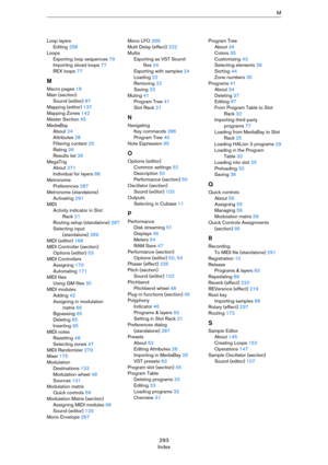 Page 293293
IndexM
Loop layers
Editing 258
Loops
Exporting loop sequences 79
Importing sliced loops 77
REX loops 77
M
Macro pages 18
Main (section)
Sound (editor) 87
Mapping (editor) 137
Mapping Zones 142
Master Section 45
MediaBay
About 24
Attributes 28
Filtering content 25
Rating 26
Results list 26
MegaTrig
About 271
Individual for layers 88
Metronome
Preferences 287
Metronome (standalone)
Activating 291
MIDI
Activity indicator in Slot 
Rack 21
Routing setup (standalone) 287
Selecting input 
(standalone) 289...