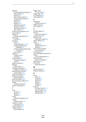 Page 294294
IndexT
Samples
Auditioning before replacing 76
Export options 75
Exporting 72
Find missing samples 47
Finding missing samples 71
Importing 67
Prelisten 70
Replacing 75
Setting key range 68
Setting root key 68
Specifying velocity 69
Zone presets 70
Scratch pad (standalone) 289
Screen Sets 15
Signature
Indicator (standalone) 291
Slice Player
Controls 78
Slot Rack
About 19
Loading programs 19, 32
Loading Programs from 
MediaBay 25
Loading samples & third-party 
programs 20
Slot controls 21
Soloing 41...