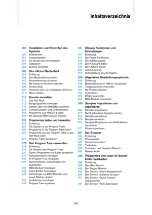 Page 297297
Inhaltsverzeichnis
300Installation und Einrichten des 
Systems
300Willkommen
301Tastaturbefehle
301So können Sie uns erreichen
301Installation
303System einrichten
305Das HALion-Bedienfeld
305Einleitung
305Das Bedienfeld einrichten
307Fensterbereiche aktivieren
308Mit mehreren Fenstern arbeiten
308Screen-Sets
309Übersicht über die verfügbaren Editoren
311Macro-Seiten
312Sounds verwalten
312Das Slot Rack
315Multiprogramme verwalten
318Dateien über die MediaBay verwalten
323Content-Dateien und...