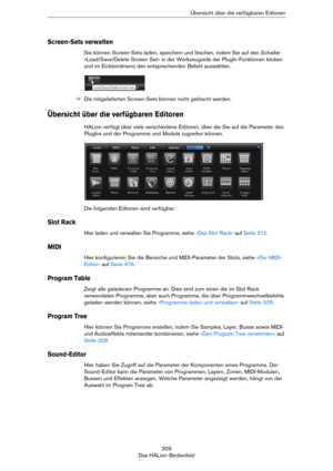 Page 309309
Das HALion-BedienfeldÜbersicht über die verfügbaren Editoren
Screen-Sets verwalten
Sie können Screen-Sets laden, speichern und löschen, indem Sie auf den Schalter 
»Load/Save/Delete Screen Set« in der Werkzeugzeile der PlugIn-Funktionen klicken 
und im Einblendmenü den entsprechenden Befehl auswählen.
ÖDie mitgelieferten Screen-Sets können nicht gelöscht werden.
Übersicht über die verfügbaren Editoren
HALion verfügt über viele verschiedene Editoren, über die Sie auf die Parameter des 
PlugIns und der...