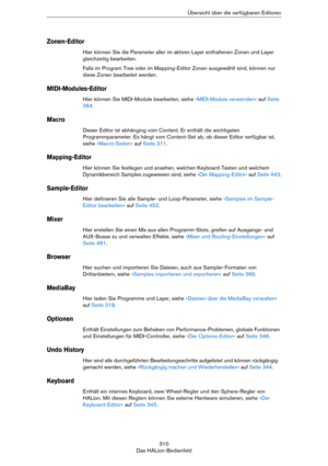 Page 310310
Das HALion-BedienfeldÜbersicht über die verfügbaren Editoren
Zonen-Editor
Hier können Sie die Parameter aller im aktiven Layer enthaltenen Zonen und Layer 
gleichzeitig bearbeiten.
Falls im Program Tree oder im Mapping-Editor Zonen ausgewählt sind, können nur 
diese Zonen bearbeitet werden.
MIDI-Modules-Editor
Hier können Sie MIDI-Module bearbeiten, siehe »MIDI-Module verwenden« auf Seite 
364.
Macro
Dieser Editor ist abhänging vom Content. Er enthält die wichtigsten 
Programmparameter. Es hängt vom...