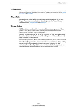 Page 311311
Das HALion-BedienfeldMacro-Seiten
Quick Controls
Hier können Sie einen beliebigen Parameter im Programm fernbedienen, siehe »Quick 
Controls« auf Seite 352.
Trigger-Pads
Hier weisen Sie Trigger-Noten und -Akkorde zu. Außerdem können Sie mit den 
Trigger-Pads zwischen verschiedenen Einstellungen von FlexPhraser-Modulen 
umschalten, siehe 
»Trigger-Pads« auf Seite 574.
Macro-Seiten
VST Sound Instrument Sets liefern besondere Editoren, die so genannten »Macro-
Seiten«. Diese Macro-Seiten sind so...