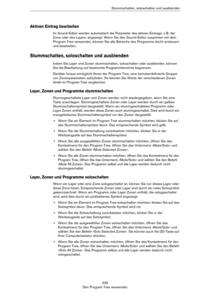 Page 336336
Den Program Tree verwendenStummschalten, soloschalten und ausblenden
Aktiven Eintrag bearbeiten
Im Sound-Editor werden automatisch die Parameter des aktiven Eintrags, z. B. der 
Zone oder des Layers, angezeigt. Wenn Sie den Sound-Editor zusammen mit dem 
Program Tree verwenden, können Sie alle Bereiche des Programms leicht ansteuern 
und bearbeiten.
Stummschalten, soloschalten und ausblenden
Indem Sie Layer und Zonen stummschalten, soloschalten oder ausblenden, können 
Sie die Bearbeitung auf...