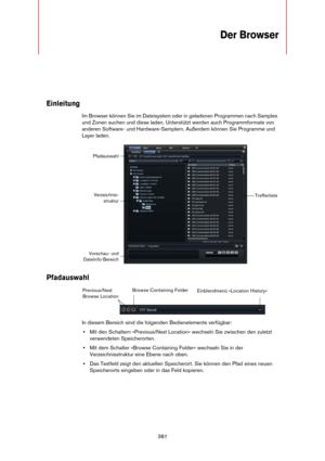 Page 381381
Der Browser
Einleitung
Im Browser können Sie im Dateisystem oder in geladenen Programmen nach Samples 
und Zonen suchen und diese laden. Unterstützt werden auch Programmformate von 
anderen Software- und Hardware-Samplern. Außerdem können Sie Programme und 
Layer laden.
Pfadauswahl
In diesem Bereich sind die folgenden Bedienelemente verfügbar:
•Mit den Schaltern »Previous/Next Location« wechseln Sie zwischen den zuletzt 
verwendeten Speicherorten.
•Mit dem Schalter »Browse Containing Folder« wechseln...