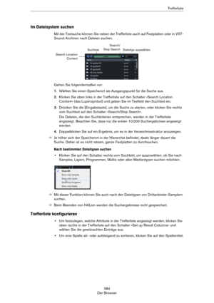 Page 384384
Der BrowserTr e f f e r l i s t e
Im Dateisystem suchen
Mit der Textsuche können Sie neben der Trefferliste auch auf Festplatten oder in VST-
Sound-Archiven nach Dateien suchen.
Gehen Sie folgendermaßen vor:
1.Wählen Sie einen Speicherort als Ausgangspunkt für die Suche aus.
2.Klicken Sie oben links in der Trefferliste auf den Schalter »Search Location 
Content« (das Lupensymbol) und geben Sie im Textfeld den Suchtext ein.
3.Drücken Sie die [Eingabetaste], um die Suche zu starten, oder klicken Sie...