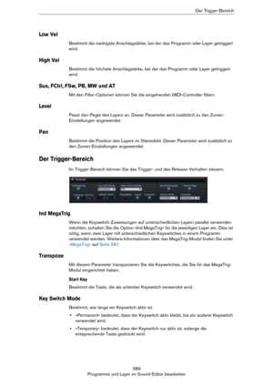 Page 389389
Programme und Layer im Sound-Editor bearbeitenDer Trigger-Bereich
Low Vel
Bestimmt die niedrigste Anschlagstärke, bei der das Programm oder Layer getriggert 
wird.
High Vel
Bestimmt die höchste Anschlagstärke, bei der das Programm oder Layer getriggert 
wird.
Sus, FCtrl, FSw, PB, MW und AT
Mit den Filter-Optionen können Sie die eingehenden MIDI-Controller filtern.
Level
Passt den Pegel des Layers an. Dieser Parameter wird zusätzlich zu den Zonen-
Einstellungen angewendet.
Pan
Bestimmt die Position...