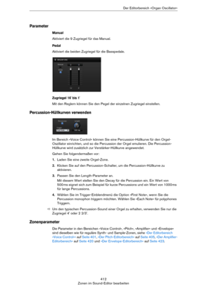 Page 412412
Zonen im Sound-Editor bearbeitenDer Editorbereich »Organ Oscillator«
Parameter
Manual
Aktiviert die 9 Zugriegel für das Manual.
Pedal
Aktiviert die beiden Zugriegel für die Basspedale.
Zugriegel 16' bis 1'
Mit den Reglern können Sie den Pegel der einzelnen Zugriegel einstellen.
Percussion-Hüllkurven verwenden
Im Bereich »Voice Control« können Sie eine Percussion-Hüllkurve für den Orgel-
Oszillator einrichten, und so die Percussion der Orgel emulieren. Die Percussion-
Hüllkurve wird zusätzlich...