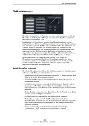 Page 435435
Zonen im Sound-Editor bearbeitenDie Modulationsmatrix
Die Modulationsmatrix
Modulation bedeutet, dass ein Parameter von einem anderen gesteuert wird. In der 
Modulationsmatrix für Synth und Sample-Zonen haben Sie Zugriff auf zusätzliche 
Modulationsoptionen für die Zone.
Das Zuweisen von Modulationen bedeutet, dass Modulationsquellen, wie zum 
Beispiel LFOs und Hüllkurven, mit Modulationszielen wie Tonhöhe, Cutoff, Amplitude 
usw. verbunden werden. In der Modulationsmatrix können Sie 32 Modulationen...