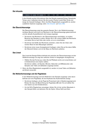 Page 453453
Samples im Sample-Editor bearbeitenÜbersicht
Die Infozeile
In der Infozeile werden Informationen über das Sample angezeigt (Länge, Samplerate, 
Tempo usw.). Außerdem können Sie die Locator-Position sowie Start, Ende und 
Länge der Auswahl festlegen. Wenn die Slice-Registerkarte ausgewählt ist, werden 
zusätzliche Optionen angezeigt, siehe 
»Die Infozeile« auf Seite 466.
Die Übersichtsanzeige
Die Übersichtsanzeige zeigt das gesamte Sample. Der in der Wellenformanzeige 
sichtbare Bereich wird durch ein...