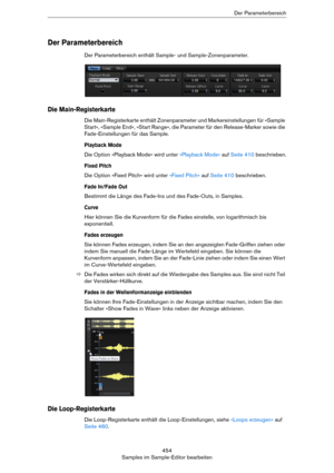 Page 454454
Samples im Sample-Editor bearbeitenDer Parameterbereich
Der Parameterbereich
Der Parameterbereich enthält Sample- und Sample-Zonenparameter.
Die Main-Registerkarte
Die Main-Registerkarte enthält Zonenparameter und Markereinstellungen für »Sample 
Start«, »Sample End«, »Start Range«, die Parameter für den Release-Marker sowie die 
Fade-Einstellungen für das Sample.
Playback Mode
Die Option »Playback Mode« wird unter »Playback Mode« auf Seite 410 beschrieben.
Fixed Pitch
Die Option »Fixed Pitch« wird...