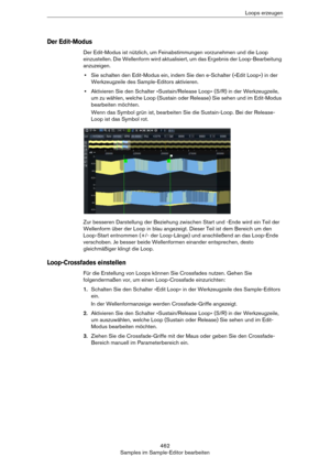 Page 462462
Samples im Sample-Editor bearbeitenLoops erzeugen
Der Edit-Modus
Der Edit-Modus ist nützlich, um Feinabstimmungen vorzunehmen und die Loop 
einzustellen. Die Wellenform wird aktualisiert, um das Ergebnis der Loop-Bearbeitung 
anzuzeigen.
•Sie schalten den Edit-Modus ein, indem Sie den e-Schalter (»Edit Loop«) in der 
Werkzeugzeile des Sample-Editors aktivieren.
•Aktivieren Sie den Schalter »Sustain/Release Loop« (S/R) in der Werkzeugzeile, 
um zu wählen, welche Loop (Sustain oder Release) Sie sehen...