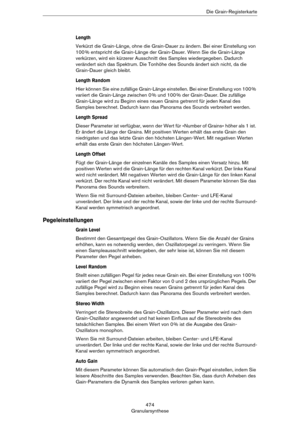 Page 474474
GranularsyntheseDie Grain-Registerkarte
Length
Verkürzt die Grain-Länge, ohne die Grain-Dauer zu ändern. Bei einer Einstellung von 
100
 % entspricht die Grain-Länge der Grain-Dauer. Wenn Sie die Grain-Länge 
verkürzen, wird ein kürzerer Ausschnitt des Samples wiedergegeben. Dadurch 
verändert sich das Spektrum. Die Tonhöhe des Sounds ändert sich nicht, da die 
Grain-Dauer gleich bleibt.
Length Random
Hier können Sie eine zufällige Grain-Länge einstellen. Bei einer Einstellung von 100 % 
variiert die...