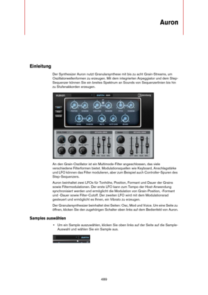 Page 489489
Auron
Einleitung
Der Synthesizer Auron nutzt Granularsynthese mit bis zu acht Grain-Streams, um 
Oszillatorwellenformen zu erzeugen. Mit dem integrierten Arpeggiator und dem Step-
Sequenzer können Sie ein breites Spektrum an Sounds von Sequenzerlinien bis hin 
zu Stufenakkorden erzeugen.
An den Grain-Oszillator ist ein Multimode-Filter angeschlossen, das viele 
verschiedene Filterformen bietet. Modulationsquellen wie Keyboard, Anschlagstärke 
und LFO können das Filter modulieren, aber zum Beispiel...