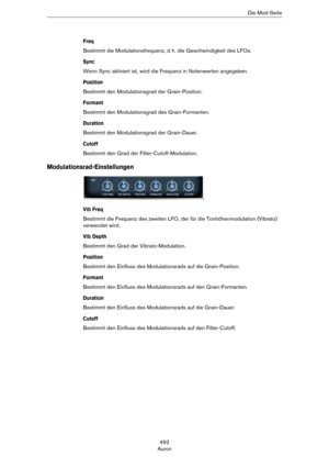 Page 492492
AuronDie Mod-Seite
Freq
Bestimmt die Modulationsfrequenz, d. h. die Geschwindigkeit des LFOs.
Sync
Wenn Sync aktiviert ist, wird die Frequenz in Notenwerten angegeben.
Position
Bestimmt den Modulationsgrad der Grain-Position.
Formant
Bestimmt den Modulationsgrad des Grain-Formanten.
Duration
Bestimmt den Modulationsgrad der Grain-Dauer.
Cutoff
Bestimmt den Grad der Filter-Cutoff-Modulation.
Modulationsrad-Einstellungen
Vib Freq
Bestimmt die Frequenz des zweiten LFO, der für die Tonhöhenmodulation...