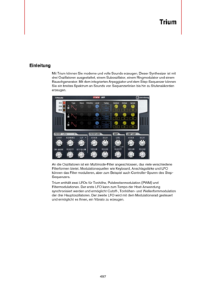 Page 497497
Trium
Einleitung
Mit Trium können Sie moderne und volle Sounds erzeugen. Dieser Synthesizer ist mit 
drei Oszillatoren ausgestattet, einem Suboszillator, einem Ringmodulator und einem 
Rauschgenerator. Mit dem integrierten Arpeggiator und dem Step-Sequenzer können 
Sie ein breites Spektrum an Sounds von Sequenzerlinien bis hin zu Stufenakkorden 
erzeugen.
An die Oszillatoren ist ein Multimode-Filter angeschlossen, das viele verschiedene 
Filterformen bietet. Modulationsquellen wie Keyboard,...