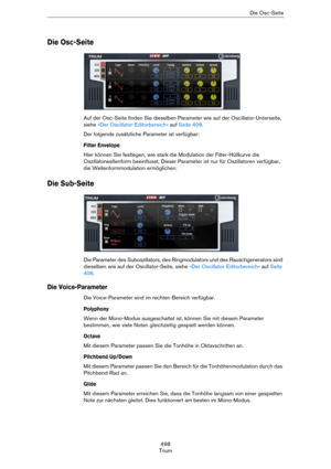 Page 498498
TriumDie Osc-Seite
Die Osc-Seite
Auf der Osc-Seite finden Sie dieselben Parameter wie auf der Oscillator-Unterseite, 
siehe 
»Der Oscillator-Editorbereich« auf Seite 406. 
Der folgende zusätzliche Parameter ist verfügbar:
Filter Envelope
Hier können Sie festlegen, wie stark die Modulation der Filter-Hüllkurve die 
Oszillatorwellenform beeinflusst. Dieser Parameter ist nur für Oszillatoren verfügbar, 
die Wellenformmodulation ermöglichen. 
Die Sub-Seite
Die Parameter des Suboszillators, des...