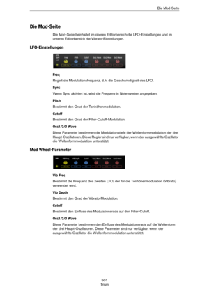 Page 501501
TriumDie Mod-Seite
Die Mod-Seite
Die Mod-Seite beinhaltet im oberen Editorbereich die LFO-Einstellungen und im 
unteren Editorbereich die Vibrato-Einstellungen.
LFO-Einstellungen
Freq
Regelt die Modulationsfrequenz, d. h. die Geschwindigkeit des LFO.
Sync
Wenn Sync aktiviert ist, wird die Frequenz in Notenwerten angegeben.
Pitch
Bestimmt den Grad der Tonhöhenmodulation.
Cutoff
Bestimmt den Grad der Filter-Cutoff-Modulation.
Osc1/2/3 Wave
Diese Parameter bestimmen die Modulationstiefe der...