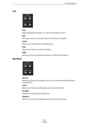 Page 507507
VoltageDer Filter-Bereich
LFO
Freq
Regelt die Modulationsfrequenz, d. h. die Geschwindigkeit des LFO.
Sync
Wenn Sync aktiviert ist, wird die Frequenz in Notenwerten angegeben.
Cutoff
Bestimmt den Grad der Filter-Cutoff-Modulation.
Pitch
Bestimmt den Grad der Tonhöhenmodulation.
PWM
Bestimmt die Tiefe der Pulsbreitenmodulation der Rechteck-Oszillatoren.
Mod Wheel
Vib Freq
Bestimmt die Frequenz des zweiten LFO, der für die Tonhöhenmodulation (Vibrato) 
verwendet wird.
Cutoff
Bestimmt den Einfluss des...