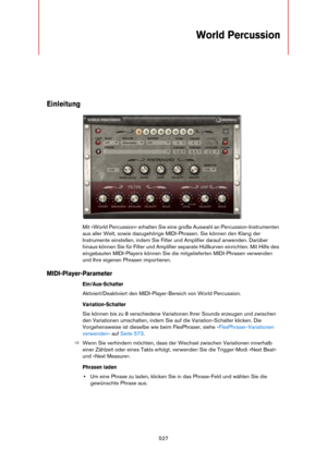 Page 527527
World Percussion
Einleitung
Mit »World Percussion« erhalten Sie eine große Auswahl an Percussion-Instrumenten 
aus aller Welt, sowie dazugehörige MIDI-Phrasen. Sie können den Klang der 
Instrumente einstellen, indem Sie Filter und Amplifier darauf anwenden. Darüber 
hinaus können Sie für Filter und Amplifier separate Hüllkurven einrichten. Mit Hilfe des 
eingebauten MIDI-Players können Sie die mitgelieferten MIDI-Phrasen verwenden 
und Ihre eigenen Phrasen importieren.
MIDI-Player-Parameter...