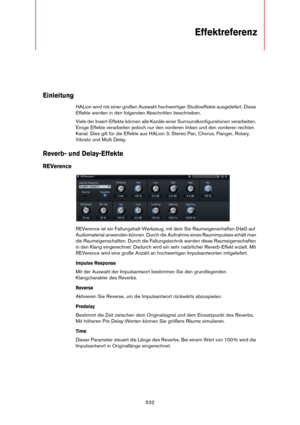 Page 532532
Effektreferenz
Einleitung
HALion wird mit einer großen Auswahl hochwertiger Studioeffekte ausgeliefert. Diese 
Effekte werden in den folgenden Abschnitten beschrieben.
Viele der Insert-Effekte können alle Kanäle einer Surroundkonfigurationen verarbeiten. 
Einige Effekte verarbeiten jedoch nur den vorderen linken und den vorderen rechten 
Kanal. Dies gilt für die Effekte aus HALion 3, Stereo Pan, Chorus, Flanger, Rotary, 
Vibrato und Multi Delay.
Reverb- und Delay-Effekte
REVerence
REVerence ist ein...