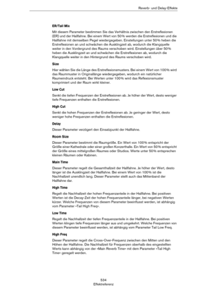 Page 534534
EffektreferenzReverb- und Delay-Effekte
ER/Tail Mix
Mit diesem Parameter bestimmen Sie das Verhältnis zwischen den Erstreflexionen 
(ER) und der Hallfahne. Bei einem Wert von 50
 % werden die Erstreflexionen und die 
Hallfahne mit demselben Pegel wiedergegeben. Einstellungen unter 50
 % heben die 
Erstreflexionen an und schwächen die Ausklingzeit ab, wodurch die Klangquelle 
weiter in den Vordergrund des Raums verschoben wird. Einstellungen über 50
 % 
heben die Ausklingzeit an und schwächen die...