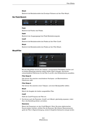 Page 541541
EffektreferenzFilter-Effekte
Morph
Bestimmt die Modulationstiefe des Envelope Followers auf den Filter-Morph.
Der Pedal-Bereich
Pedal
Bestimmt die Position des Pedals.
Depth
Bestimmt den Ausgangspegel des Pedal-Modulationssignals.
Cutoff
Bestimmt die Modulationstiefe des Pedals auf den Filter-Cutoff.
Morph
Bestimmt die Modulationstiefe des Pedals auf den Filter-Morph.
MorphFilter
Mit dem MorphFilter können Sie Tiefpass- und Hochpass-Filtereffekte mischen und 
so kreative Morphings zwischen diesen...