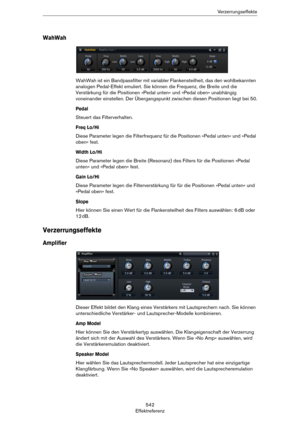 Page 542542
EffektreferenzVerzerrungseffekte
WahWah
WahWah ist ein Bandpassfilter mit variabler Flankensteilheit, das den wohlbekannten 
analogen Pedal-Effekt emuliert. Sie können die Frequenz, die Breite und die 
Verstärkung für die Positionen »Pedal unten« und »Pedal oben« unabhängig 
voneinander einstellen. Der Übergangspunkt zwischen diesen Positionen liegt bei 50.
Pedal
Steuert das Filterverhalten.
Freq Lo/Hi
Diese Parameter legen die Filterfrequenz für die Positionen »Pedal unten« und »Pedal 
oben« fest....