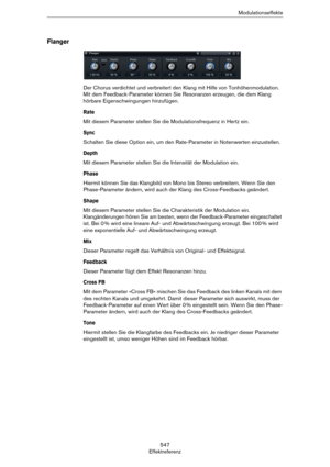 Page 547547
EffektreferenzModulationseffekte
Flanger
Der Chorus verdichtet und verbreitert den Klang mit Hilfe von Tonhöhenmodulation. 
Mit dem Feedback-Parameter können Sie Resonanzen erzeugen, die dem Klang 
hörbare Eigenschwingungen hinzufügen.
Rate
Mit diesem Parameter stellen Sie die Modulationsfrequenz in Hertz ein.
Sync
Schalten Sie diese Option ein, um den Rate-Parameter in Notenwerten einzustellen.
Depth
Mit diesem Parameter stellen Sie die Intensität der Modulation ein.
Phase
Hiermit können Sie das...