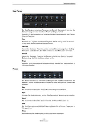 Page 548548
EffektreferenzModulationseffekte
Step Flanger
Der Step Flanger erweitert den Flanger um den Bereich »Sample and Hold«, der das 
Modulationssignal in eine einstellbare Anzahl von Steps unterteilt. 
Zusätzlich zu den Parametern des einfachen Flanger-Effekts bietet der Step Flanger 
folgende Parameter:
Type
Bestimmt die Länge der modulierten Delay Line. »Short« erzeugt einen deutlicheren, 
»Long« einen weniger definierten Flanger-Sound.
S&H Mix
Verwenden Sie diesen Parameter, um das normale...