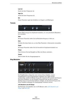 Page 549549
EffektreferenzModulationseffekte
Low Cut
Senkt die tiefen Frequenzen ab.
High Cut
Senkt die hohen Frequenzen ab.
Mix
Dieser Parameter regelt das Verhältnis von Original- und Effektsignal.
Tremolo
Dieser Effekt erzeugt eine Amplitudenmodulation, d. h. eine periodische Modulation 
der Lautstärke.
Rate
Mit diesem Parameter stellen Sie die Modulationsfrequenz in Hertz ein.
Sync
Schalten Sie diese Option ein, um den Rate-Parameter in Notenwerten einzustellen.
Depth
Mit diesem Parameter stellen Sie die...