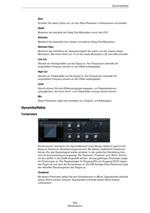 Page 553553
EffektreferenzDynamikeffekte
Sync
Schalten Sie diese Option ein, um den Rate-Parameter in Notenwerten einzustellen.
Depth
Bestimmt die Intensität der Delay-Zeit-Modulation durch den LFO.
Shimmer
Bestimmt die Intensität einer zweiten, schnelleren Delay-Zeit-Modulation.
Shimmer Rate
Bestimmt das Verhältnis von Geschwindigkeit der ersten und der zweiten Delay-
Modulation. Bei einem Wert von 10 ist die zweite Modulation z.
 B. zehn Mal schneller.
Low Cut
Wendet ein Hochpassfilter auf das Signal an. Nur...