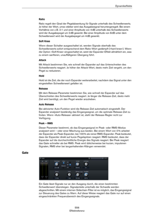 Page 556556
EffektreferenzDynamikeffekte
Ratio
Ratio regelt den Grad der Pegelabsenkung für Signale unterhalb des Schwellenwerts. 
Je höher der Wert, umso stärker wird das Ausgabesignal heruntergeregelt. Bei einem 
Verhältnis von z.
 B. 2:1 und einer Amplitude von 4 dB unterhalb des Schwellenwerts 
wird der Ausgabepegel um 2
 dB gesenkt. Bei einer Amplitude von 8 dB unter dem 
Schwellenwert wird der Ausgabepegel um 4
 dB gesenkt. 
Soft Knee
Wenn dieser Schalter ausgeschaltet ist, werden Signale oberhalb des...