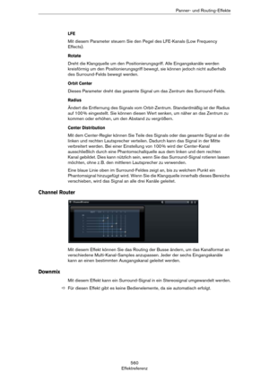 Page 560560
EffektreferenzPanner- und Routing-Effekte
LFE
Mit diesem Parameter steuern Sie den Pegel des LFE-Kanals (Low Frequency 
Effects).
Rotate
Dreht die Klangquelle um den Positionierungsgriff. Alle Eingangskanäle werden 
kreisförmig um den Positionierungsgriff bewegt, sie können jedoch nicht außerhalb 
des Surround-Felds bewegt werden. 
Orbit Center
Dieses Parameter dreht das gesamte Signal um das Zentrum des Surround-Felds.
Radius
Ändert die Entfernung des Signals vom Orbit-Zentrum. Standardmäßig ist der...