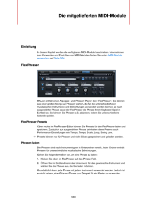 Page 569569
Die mitgelieferten MIDI-Module
Einleitung
In diesem Kapitel werden die verfügbaren MIDI-Module beschrieben. Informationen 
zum Verwenden und Einrichten von MIDI-Modulen finden Sie unter 
»MIDI-Module 
verwenden« auf Seite 364.
FlexPhraser
HALion enthält einen Arpeggio- und Phrasen-Player: den »FlexPhraser«. Sie können 
aus einer großen Menge an Phrasen wählen, die für die unterschiedlichsten 
musikalischen Instrumente und Stilrichtungen verwendet werden können. Je nach 
ausgewählter Phrase passt der...