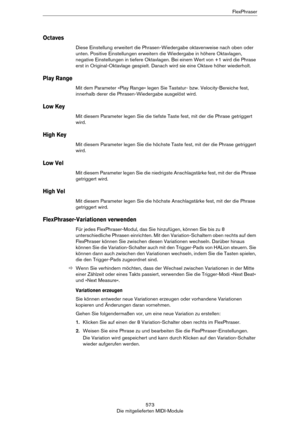 Page 573573
Die mitgelieferten MIDI-ModuleFlexPhraser
Octaves
Diese Einstellung erweitert die Phrasen-Wiedergabe oktavenweise nach oben oder 
unten. Positive Einstellungen erweitern die Wiedergabe in höhere Oktavlagen, 
negative Einstellungen in tiefere Oktavlagen. Bei einem Wert von +1 wird die Phrase 
erst in Original-Oktavlage gespielt. Danach wird sie eine Oktave höher wiederholt.
Play Range
Mit dem Parameter »Play Range« legen Sie Tastatur- bzw. Velocity-Bereiche fest, 
innerhalb derer die...