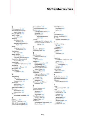 Page 611611
Stichwortverzeichnis
A
Aktivierungscode 302
Amplifier (Editorbereich)
Sound-Editor 420
Amplifier (Effekt) 542
ASIO-Treiber
Auswählen 605
Attribute
Bearbeiten in der 
MediaBay 321
Bearbeitungsoptionen für 
Multis 317
Audio
Ausgänge auswählen 
(Standalone) 607
Audiobusse
Hinzufügen 338
Audio-Routing
Beschreibung 481
Einrichten (Standalone) 605
AudioWarp (Editorbereich)
Sound-Editor 413
Aufnehmen
In MIDI-Datei (Standalone) 609
Ausgänge
Auswahl in Cubase 304
Automation 362
AUX-Busse
Insert-Effekte 363
B...